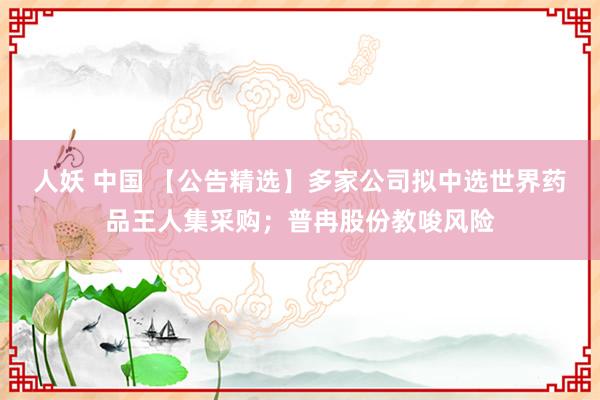 人妖 中国 【公告精选】多家公司拟中选世界药品王人集采购；普冉股份教唆风险