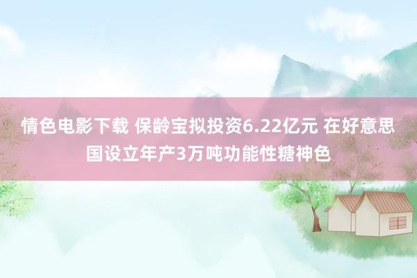 情色电影下载 保龄宝拟投资6.22亿元 在好意思国设立年产3万吨功能性糖神色