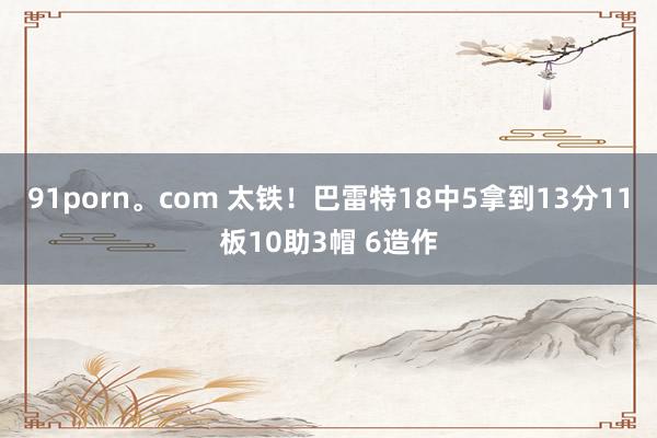 91porn。com 太铁！巴雷特18中5拿到13分11板10助3帽 6造作