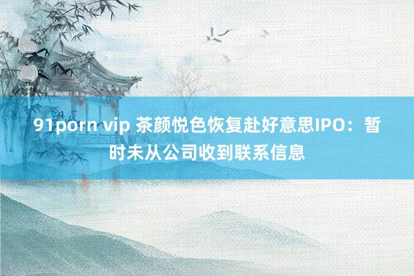 91porn vip 茶颜悦色恢复赴好意思IPO：暂时未从公司收到联系信息