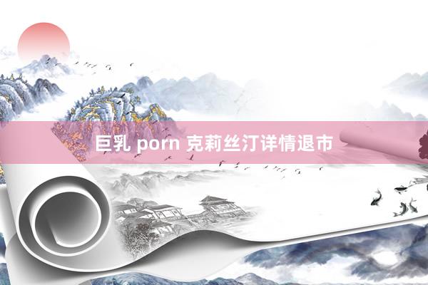 巨乳 porn 克莉丝汀详情退市