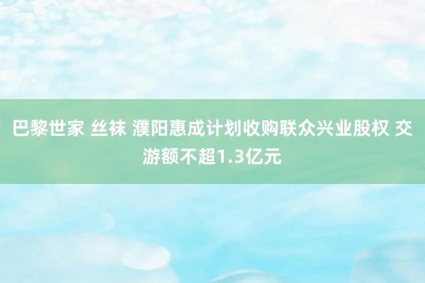 巴黎世家 丝袜 濮阳惠成计划收购联众兴业股权 交游额不超1.3亿元