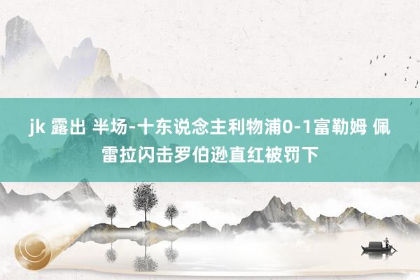 jk 露出 半场-十东说念主利物浦0-1富勒姆 佩雷拉闪击罗伯逊直红被罚下