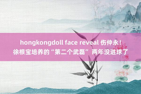 hongkongdoll face reveal 伤仲永！徐根宝培养的“第二个武磊” 两年没进球了