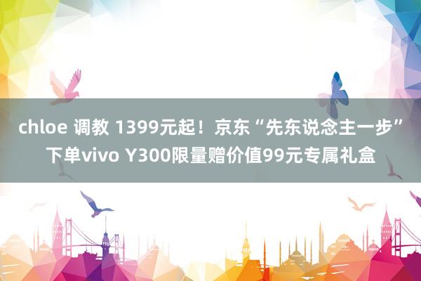 chloe 调教 1399元起！京东“先东说念主一步”下单vivo Y300限量赠价值99元专属礼盒