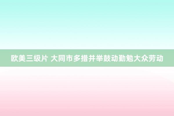 欧美三级片 大同市多措并举鼓动勤勉大众劳动