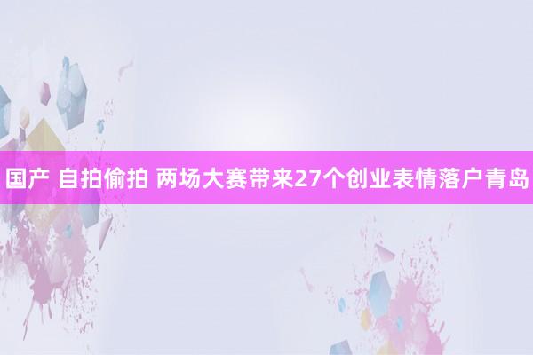 国产 自拍偷拍 两场大赛带来27个创业表情落户青岛