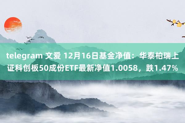 telegram 文爱 12月16日基金净值：华泰柏瑞上证科创板50成份ETF最新净值1.0058，跌1.47%