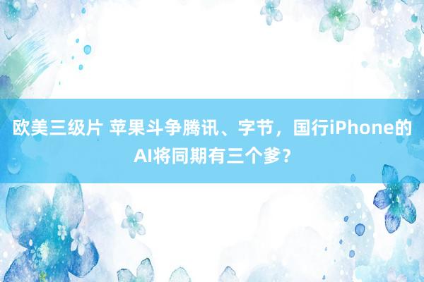 欧美三级片 苹果斗争腾讯、字节，国行iPhone的AI将同期有三个爹？