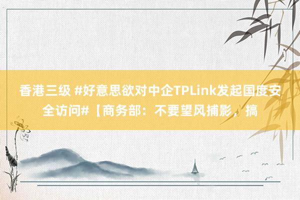 香港三级 #好意思欲对中企TPLink发起国度安全访问#【商务部：不要望风捕影，搞