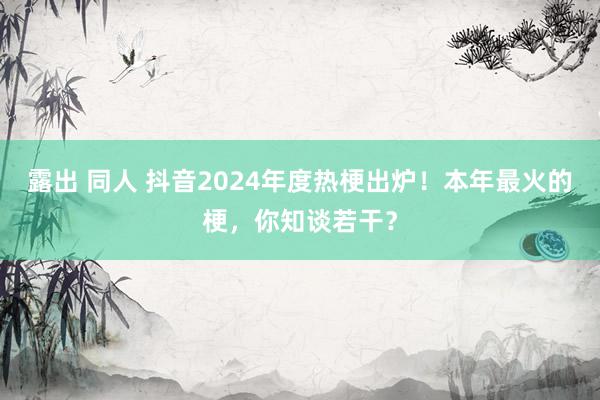 露出 同人 抖音2024年度热梗出炉！本年最火的梗，你知谈若干？