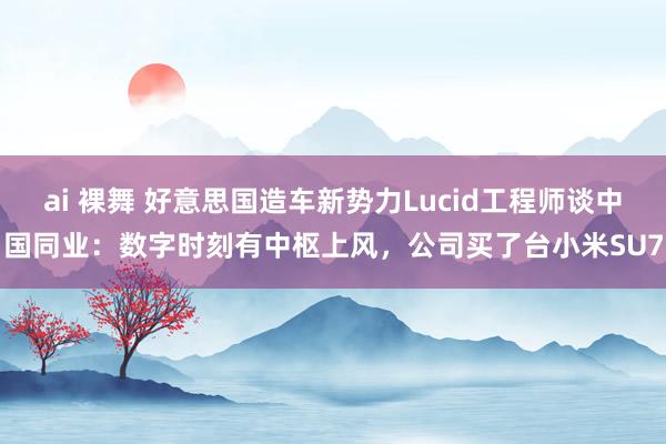 ai 裸舞 好意思国造车新势力Lucid工程师谈中国同业：数字时刻有中枢上风，公司买了台小米SU7