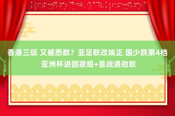 香港三级 又被悉数？亚足联改端正 国少跌第4档 亚洲杯进圆寂组+首战遇劲敌