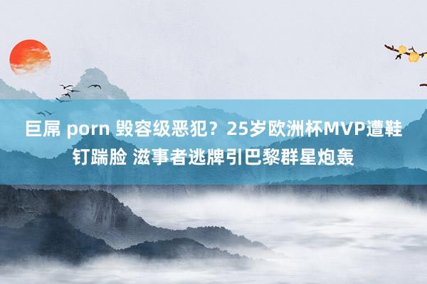 巨屌 porn 毁容级恶犯？25岁欧洲杯MVP遭鞋钉踹脸 滋事者逃牌引巴黎群星炮轰