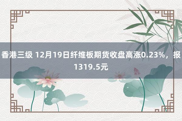 香港三级 12月19日纤维板期货收盘高涨0.23%，报1319.5元