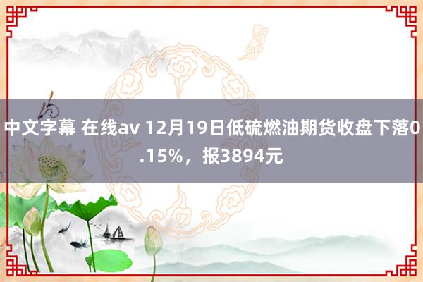 中文字幕 在线av 12月19日低硫燃油期货收盘下落0.15%，报3894元