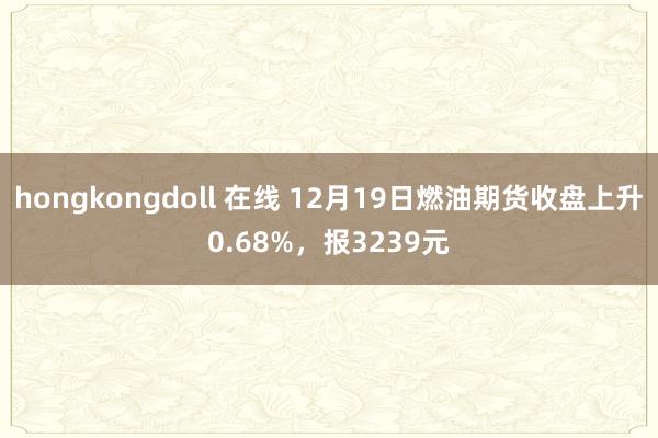 hongkongdoll 在线 12月19日燃油期货收盘上升0.68%，报3239元