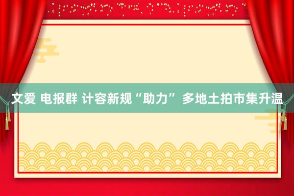 文爱 电报群 计容新规“助力” 多地土拍市集升温