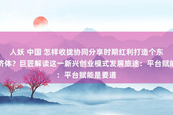 人妖 中国 怎样收拢协同分享时期红利打造个东谈主经济体？巨匠解读这一新兴创业模式发展旅途：平台赋能是要道