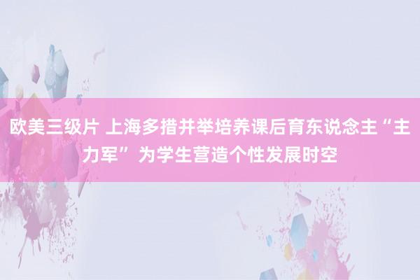 欧美三级片 上海多措并举培养课后育东说念主“主力军” 为学生营造个性发展时空