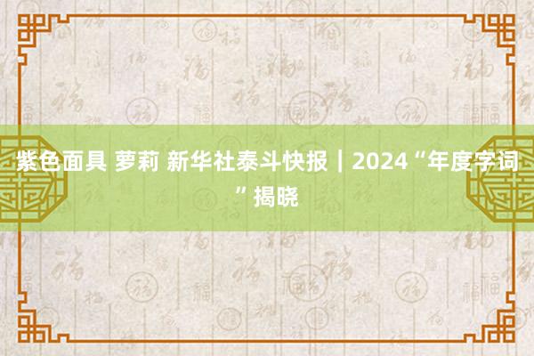 紫色面具 萝莉 新华社泰斗快报｜2024“年度字词”揭晓