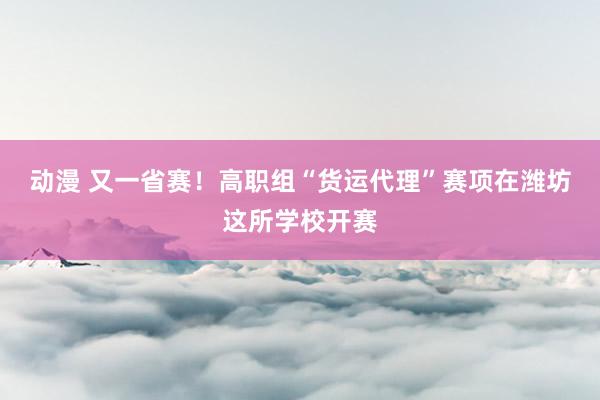 动漫 又一省赛！高职组“货运代理”赛项在潍坊这所学校开赛