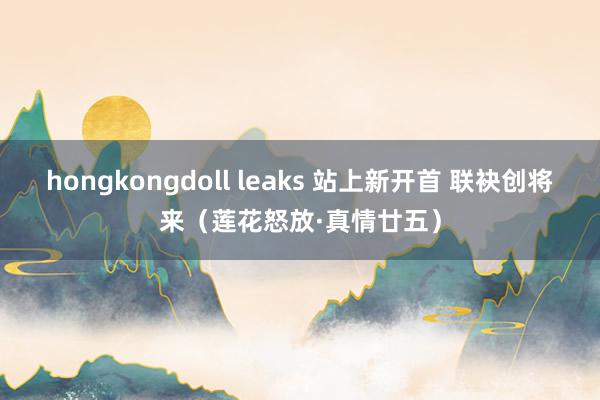 hongkongdoll leaks 站上新开首 联袂创将来（莲花怒放·真情廿五）