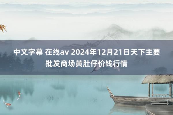 中文字幕 在线av 2024年12月21日天下主要批发商场黄肚仔价钱行情