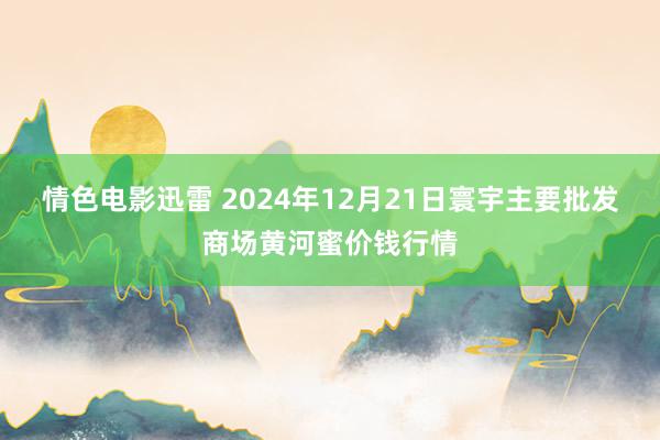 情色电影迅雷 2024年12月21日寰宇主要批发商场黄河蜜价钱行情