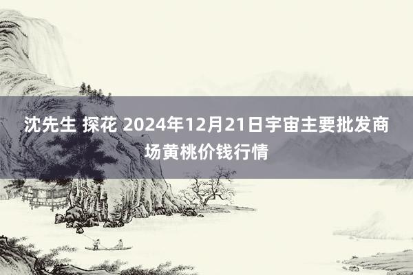 沈先生 探花 2024年12月21日宇宙主要批发商场黄桃价钱行情