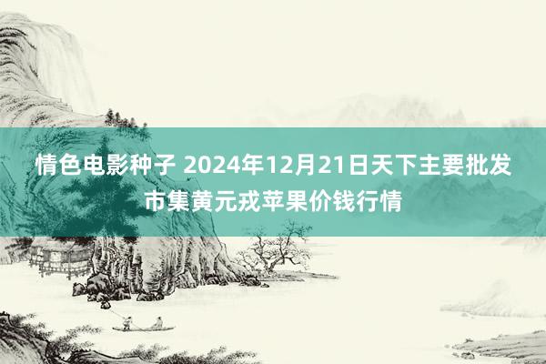 情色电影种子 2024年12月21日天下主要批发市集黄元戎苹果价钱行情