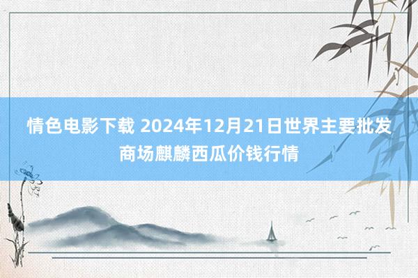 情色电影下载 2024年12月21日世界主要批发商场麒麟西瓜价钱行情