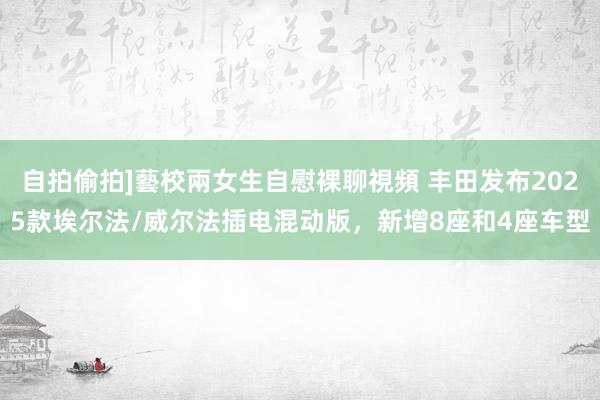 自拍偷拍]藝校兩女生自慰裸聊視頻 丰田发布2025款埃尔法/威尔法插电混动版，新增8座和4座车型