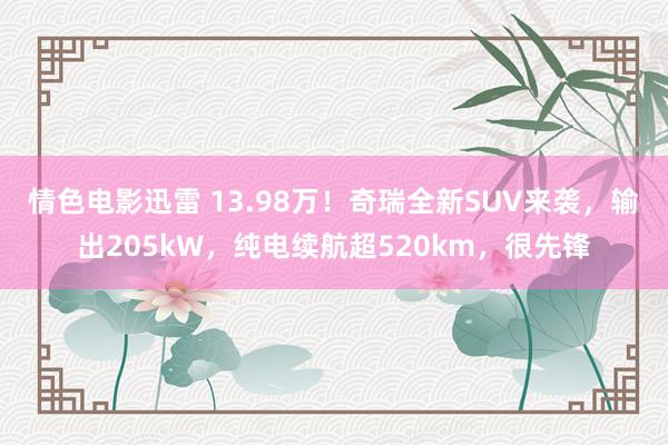 情色电影迅雷 13.98万！奇瑞全新SUV来袭，输出205kW，纯电续航超520km，很先锋