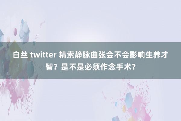 白丝 twitter 精索静脉曲张会不会影响生养才智？是不是必须作念手术？