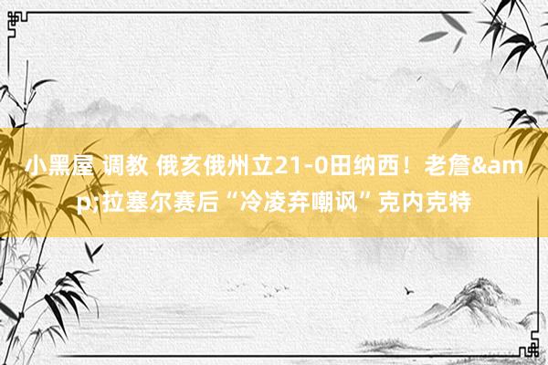 小黑屋 调教 俄亥俄州立21-0田纳西！老詹&拉塞尔赛后“冷凌弃嘲讽”克内克特