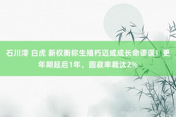 石川澪 白虎 新权衡称生殖朽迈或成长命谬误！更年期延后1年，圆寂率裁汰2%