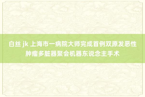 白丝 jk 上海市一病院大师完成首例双原发恶性肿瘤多脏器聚会机器东说念主手术