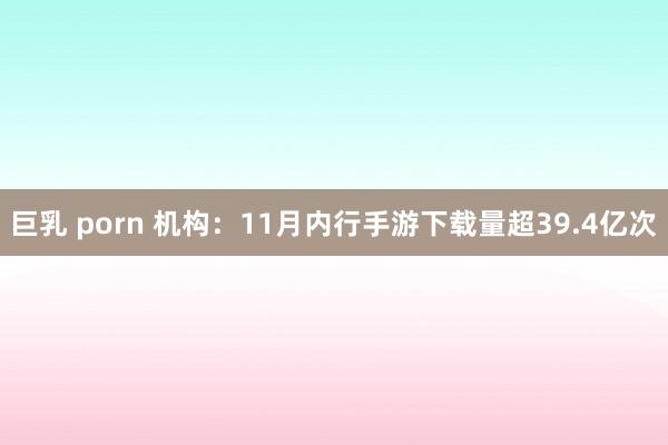 巨乳 porn 机构：11月内行手游下载量超39.4亿次