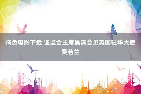 情色电影下载 证监会主席吴清会见英国驻华大使吴若兰