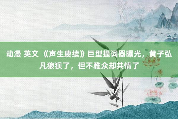 动漫 英文 《声生赓续》巨型提词器曝光，黄子弘凡狼狈了，但不雅众却共情了