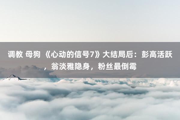 调教 母狗 《心动的信号7》大结局后：彭高活跃，翁淡雅隐身，粉丝最倒霉