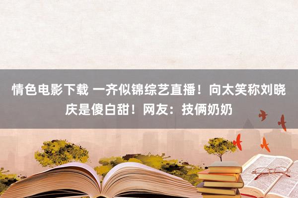 情色电影下载 一齐似锦综艺直播！向太笑称刘晓庆是傻白甜！网友：技俩奶奶