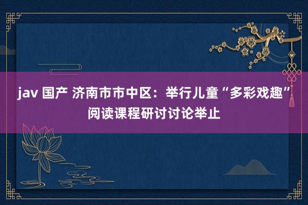 jav 国产 济南市市中区：举行儿童“多彩戏趣”阅读课程研讨讨论举止