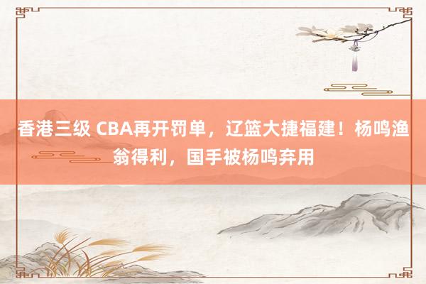 香港三级 CBA再开罚单，辽篮大捷福建！杨鸣渔翁得利，国手被杨鸣弃用