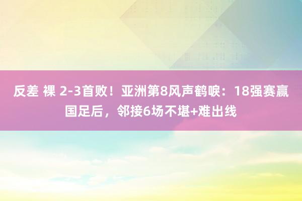 反差 裸 2-3首败！亚洲第8风声鹤唳：18强赛赢国足后，邻接6场不堪+难出线