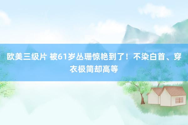 欧美三级片 被61岁丛珊惊艳到了！不染白首、穿衣极简却高等