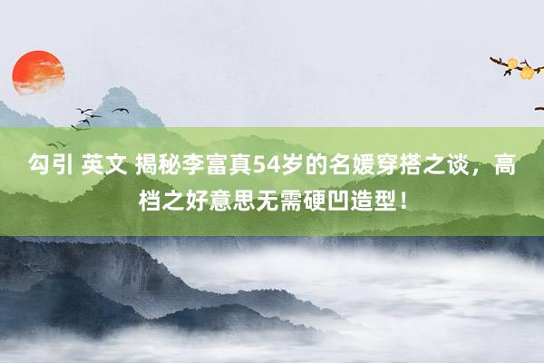 勾引 英文 揭秘李富真54岁的名媛穿搭之谈，高档之好意思无需硬凹造型！