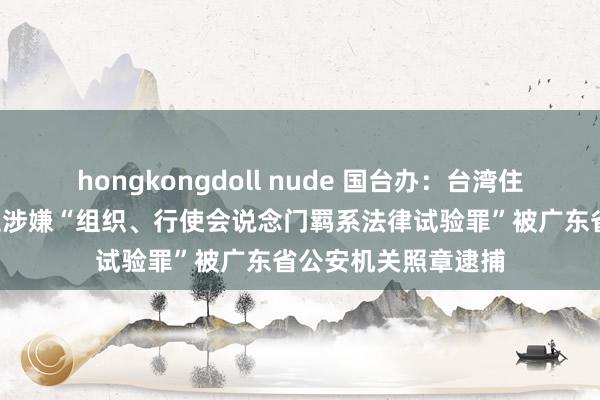 hongkongdoll nude 国台办：台湾住户周某等3东说念主涉嫌“组织、行使会说念门羁系法律试验罪”被广东省公安机关照章逮捕