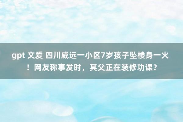 gpt 文爱 四川威远一小区7岁孩子坠楼身一火 ！网友称事发时，其父正在装修功课？